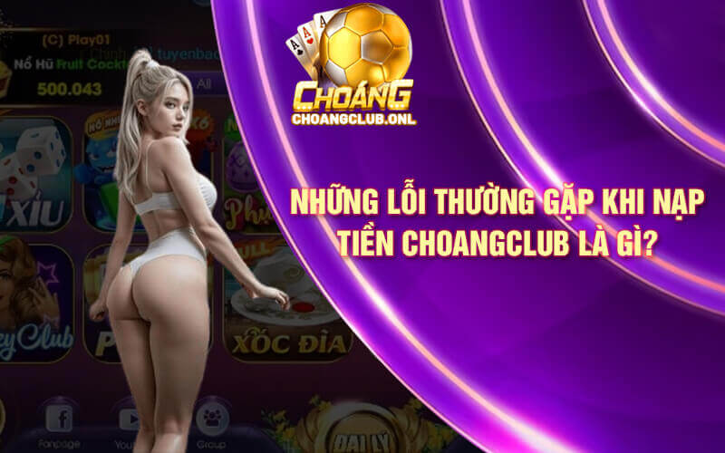 Những lỗi thường gặp khi nạp tiền Choangclub là gì?